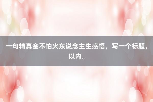 一句精真金不怕火东说念主生感悟，写一个标题，以内。